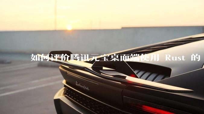 如何评价腾讯元宝桌面端使用 Rust 的 Tauri 框架？