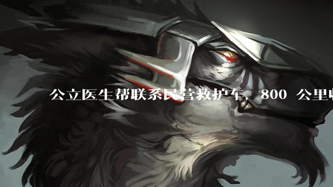 公立医生帮联系民营救护车，800 公里收费 2.8 万元，收费合理吗？救护车收费标准是什么？