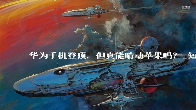 华为手机登顶，但真能啃动苹果吗？_短期市场_净利润_芯片