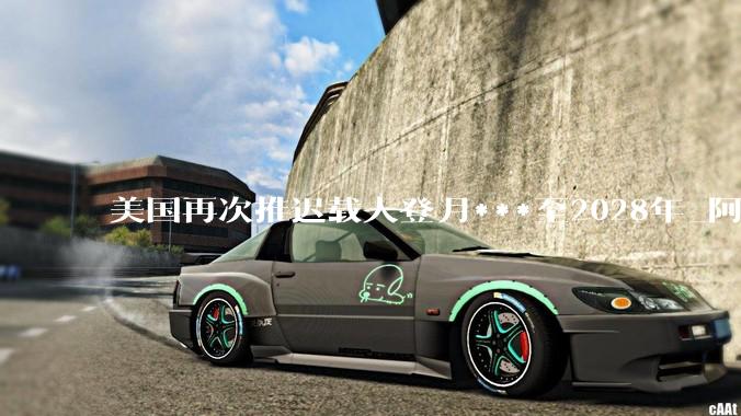 美国再次推迟载人登月***至2028年_阿耳_调整_任务
