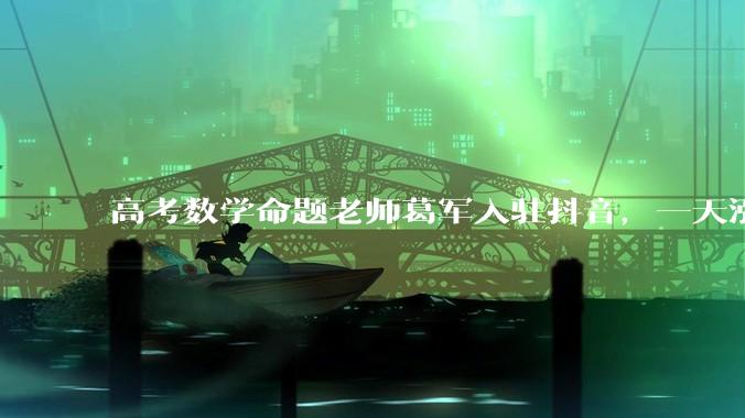 高考数学命题老师葛军入驻抖音，一天涨粉35万，网友：我已经上班了，不怕你了_江苏_评论_考生