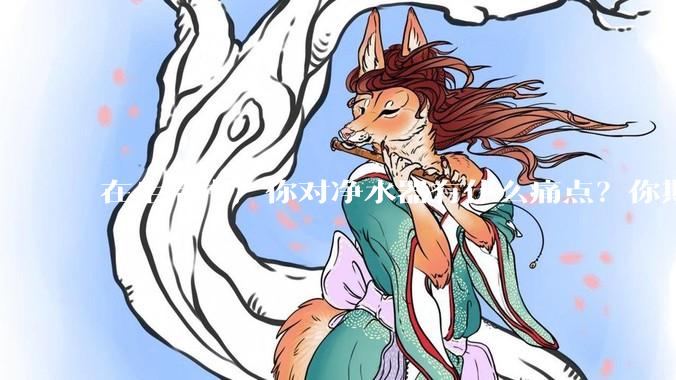 在生活中，你对净水器有什么痛点？你期待的净水产品是什么样子？