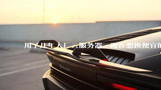 用了几年大厂云服务器，现在想换便宜的，有推荐的吗?