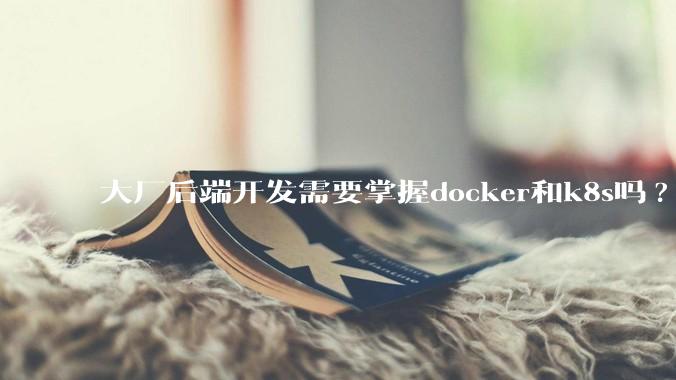 大厂后端开发需要掌握docker和k8s吗?