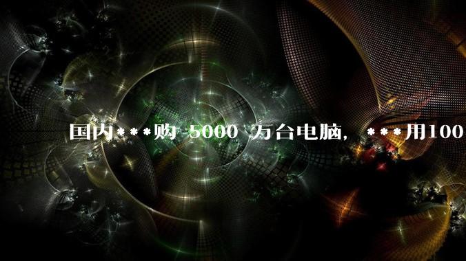 国内***购 5000 万台电脑，***用100％ 国产芯和操作系统，意味着什么？